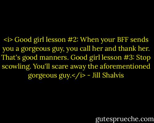 <i> Good girl lesson #2: When your BFF sends you a gorgeous guy, you call her and thank her. That's good manners. Good girl lesson #3: Stop scowling. You'll scare away the aforementioned gorgeous guy.</i> - Jill Shalvis