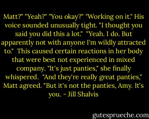 Matt?"<br />"Yeah?"<br />"You okay?"<br />"Working on it." His voice sounded unusually tight.<br />"I thought you said you did this a lot."<br /><br />"Yeah. I do. But apparently not with anyone I'm wildly attracted to."<br /><br />This caused certain reactions in her body that were best not experienced in mixed company. "It's just panties," she finally whispered.<br /><br />"And they're really great panties," Matt agreed. "But it's not the panties, Amy. It's you. - Jill Shalvis