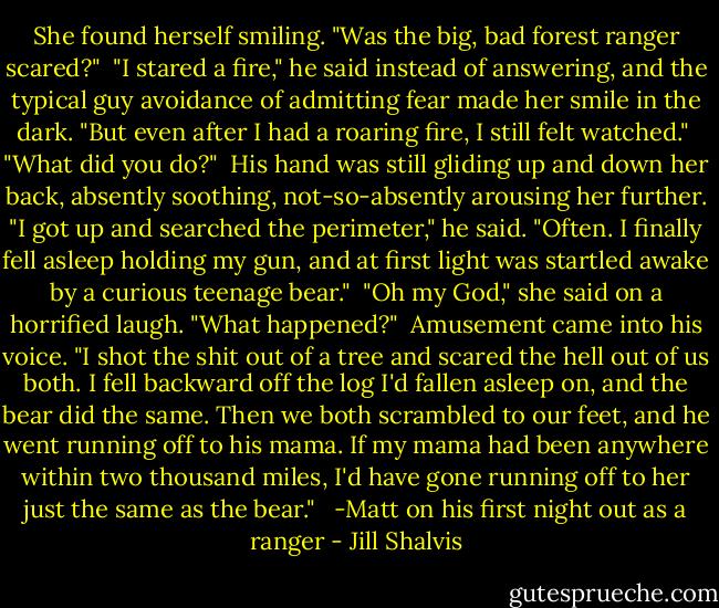She found herself smiling. "Was the big, bad forest ranger scared?"<br /><br />"I stared a fire," he said instead of answering, and the typical guy avoidance of admitting fear made her smile in the dark. "But even after I had a roaring fire, I still felt watched."<br /><br />"What did you do?"<br /><br />His hand was still gliding up and down her back, absently soothing, not-so-absently arousing her further. "I got up and searched the perimeter," he said. "Often. I finally fell asleep holding my gun, and at first light was startled awake by a curious teenage bear."<br /><br />"Oh my God," she said on a horrified laugh. "What happened?"<br /><br />Amusement came into his voice. "I shot the shit out of a tree and scared the hell out of us both. I fell backward off the log I'd fallen asleep on, and the bear did the same. Then we both scrambled to our feet, and he went running off to his mama. If my mama had been anywhere within two thousand miles, I'd have gone running off to her just the same as the bear." <br /><br />-Matt on his first night out as a ranger - Jill Shalvis