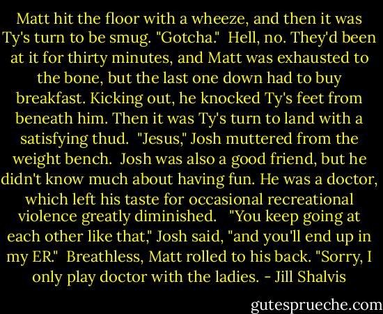 Matt hit the floor with a wheeze, and then it was Ty's turn to be smug. "Gotcha."<br /><br />Hell, no. They'd been at it for thirty minutes, and Matt was exhausted to the bone, but the last one down had to buy breakfast. Kicking out, he knocked Ty's feet from beneath him. Then it was Ty's turn to land with a satisfying thud.<br /><br />"Jesus," Josh muttered from the weight bench.<br /><br />Josh was also a good friend, but he didn't know much about having fun. He was a doctor, which left his taste for occasional recreational violence greatly diminished. <br /><br />"You keep going at each other like that," Josh said, "and you'll end up in my ER."<br /><br />Breathless, Matt rolled to his back. "Sorry, I only play doctor with the ladies. - Jill Shalvis
