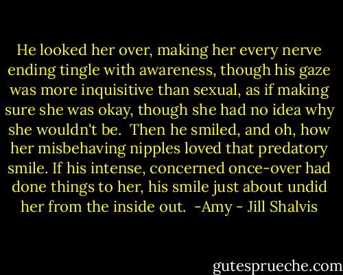 He looked her over, making her every nerve ending tingle with awareness, though his gaze was more inquisitive than sexual, as if making sure she was okay, though she had no idea why she wouldn't be.<br /><br />Then he smiled, and oh, how her misbehaving nipples loved that predatory smile. If his intense, concerned once-over had done things to her, his smile just about undid her from the inside out.<br /><br />-Amy - Jill Shalvis