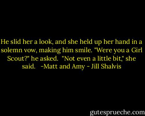 He slid her a look, and she held up her hand in a solemn vow, making him smile. "Were you a Girl Scout?" he asked.<br /><br />"Not even a little bit," she said. <br /><br />-Matt and Amy - Jill Shalvis