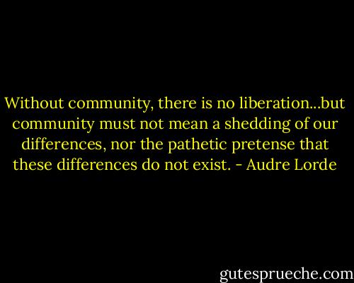 Without community, there is no liberation...but community must not mean a shedding of our differences, nor the pathetic pretense that these differences do not exist. - Audre Lorde