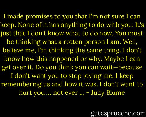 I made promises to you that I'm not sure I can keep. None of it has anything to do with you. It's just that I don't know what to do now. You must be thinking what a rotten person I am. Well, believe me, I'm thinking the same thing. I don't know how this happened or why. Maybe I can get over it. Do you think you can wait—because I don't want you to stop loving me. I keep remembering us and how it was. I don't want to hurt you … not ever … - Judy Blume
