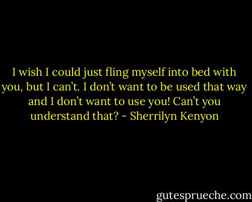 I wish I could just fling myself into bed with you, but I can’t. I don’t want to be used that way and I don’t want to use you! Can’t you understand that? - Sherrilyn Kenyon
