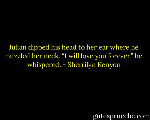 Julian dipped his head to her ear where he nuzzled her neck. “I will love you forever,” he whispered. - Sherrilyn Kenyon