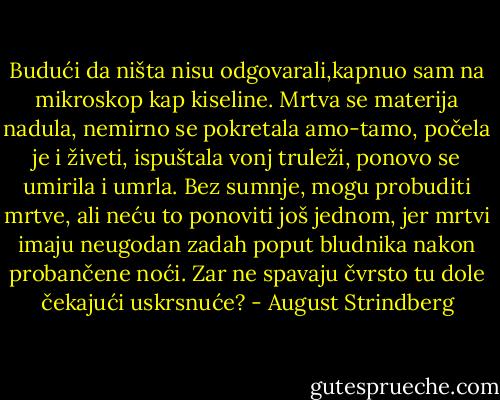 Budući da ništa nisu odgovarali,kapnuo sam na mikroskop kap kiseline. Mrtva se materija nadula, nemirno se pokretala amo-tamo, počela je i živeti, ispuštala vonj truleži, ponovo se umirila i umrla.<br />Bez sumnje, mogu probuditi mrtve, ali neću to ponoviti još jednom, jer mrtvi imaju neugodan zadah poput bludnika nakon probančene noći.<br />Zar ne spavaju čvrsto tu dole čekajući uskrsnuće? - August Strindberg