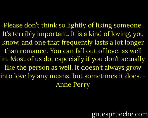 Please don’t think so lightly of liking someone. It’s terribly important. It is a kind of loving, you know, and one that frequently lasts a lot longer than romance. You can fall out of love, as well in. Most of us do, especially if you don’t actually like the person as well. It doesn’t always grow into love by any means, but sometimes it does. - Anne Perry