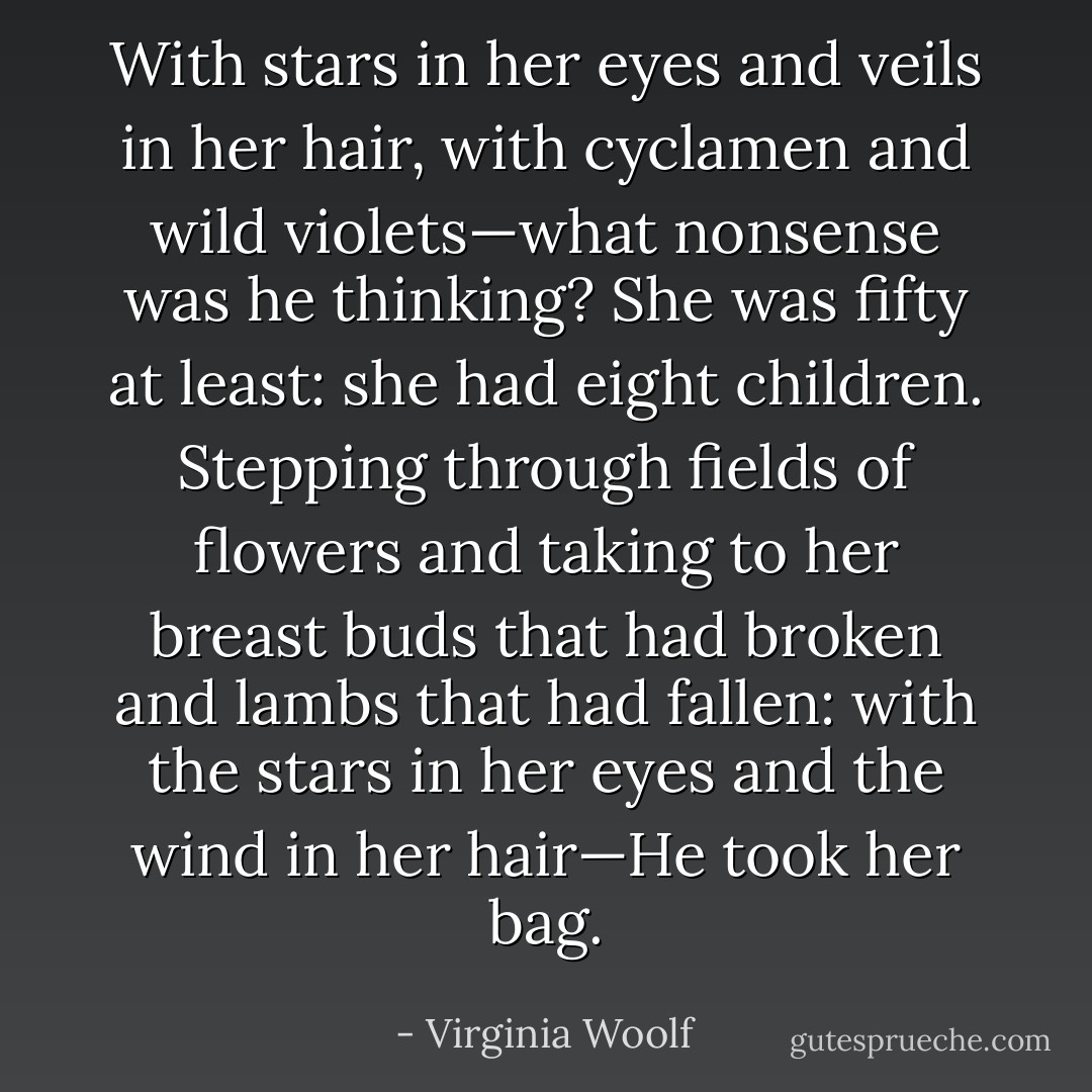 With stars in her eyes and veils in her hair, with cyclamen and wild violets—what nonsense was he thinking? She was fifty at least: she had eight children. Stepping through fields of flowers and taking to her breast buds that had broken and lambs that had fallen: with the stars in her eyes and the wind in her hair—He took her bag. - Virginia Woolf