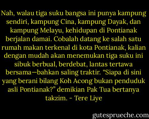 Nah, walau tiga suku bangsa ini punya kampung sendiri, kampung Cina, kampung Dayak, dan kampung Melayu, kehidupan di Pontianak berjalan damai. Cobalah datang ke salah satu rumah makan terkenal di kota Pontianak, kalian dengan mudah akan menemukan tiga suku ini sibuk berbual, berdebat, lantas tertawa bersama—bahkan saling traktir. “Siapa di sini yang berani bilang Koh Acong bukan penduduk asli Pontianak?” demikian Pak Tua bertanya takzim. - Tere Liye