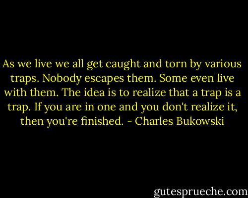 As we live we all get caught and torn by various traps. Nobody escapes them. Some even live with them. The idea is to realize that a trap is a trap. If you are in one and you don't realize it, then you're finished. - Charles Bukowski