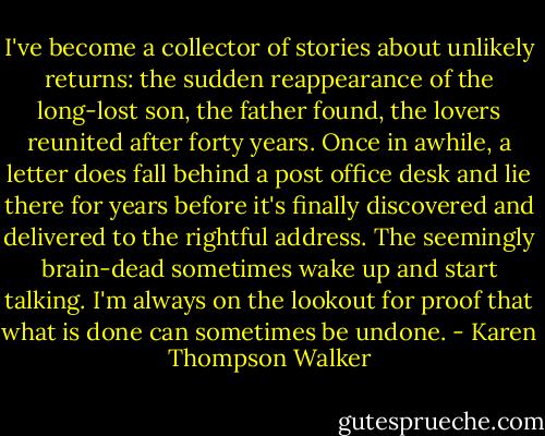 I've become a collector of stories about unlikely returns: the sudden reappearance of the long-lost son, the father found, the lovers reunited after forty years. Once in awhile, a letter does fall behind a post office desk and lie there for years before it's finally discovered and delivered to the rightful address. The seemingly brain-dead sometimes wake up and start talking. I'm always on the lookout for proof that what is done can sometimes be undone. - Karen Thompson Walker