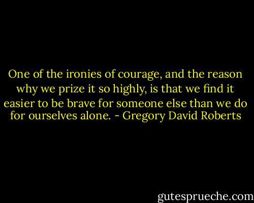 One of the ironies of courage, and the reason why we prize it so highly, is that we find it easier to be brave for someone else than we do for ourselves alone. - Gregory David Roberts