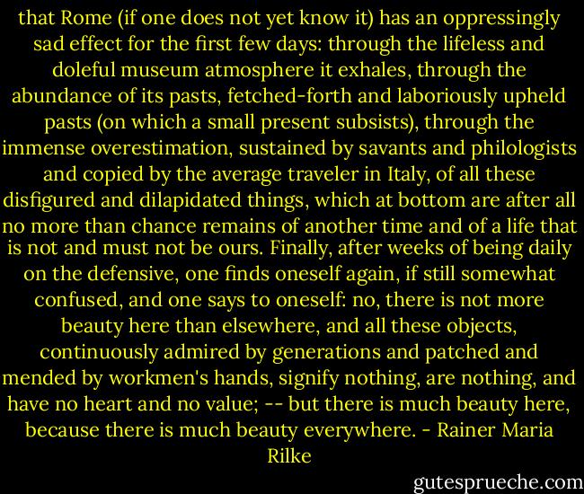 that Rome (if one does not yet know it) has an oppressingly sad effect for the first few days: through the lifeless and doleful museum atmosphere it exhales, through the abundance of its pasts, fetched-forth and laboriously upheld pasts (on which a small present subsists), through the immense overestimation, sustained by savants and philologists and copied by the average traveler in Italy, of all these disfigured and dilapidated things, which at bottom are after all no more than chance remains of another time and of a life that is not and must not be ours. Finally, after weeks of being daily on the defensive, one finds oneself again, if still somewhat confused, and one says to oneself: no, there is not more beauty here than elsewhere, and all these objects, continuously admired by generations and patched and mended by workmen's hands, signify nothing, are nothing, and have no heart and no value; -- but there is much beauty here, because there is much beauty everywhere. - Rainer Maria Rilke