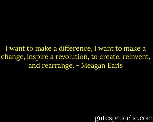 I want to make a difference, I want to make a change, inspire a revolution, to create, reinvent, and rearrange. - Meagan Earls