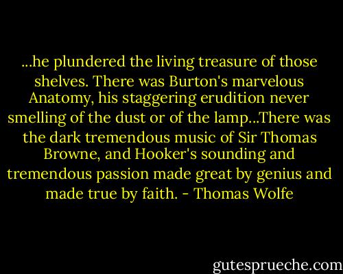 ...he plundered the living treasure of those shelves. There was Burton's marvelous Anatomy, his staggering erudition never smelling of the dust or of the lamp...There was the dark tremendous music of Sir Thomas Browne, and Hooker's sounding and tremendous passion made great by genius and made true by faith. - Thomas Wolfe