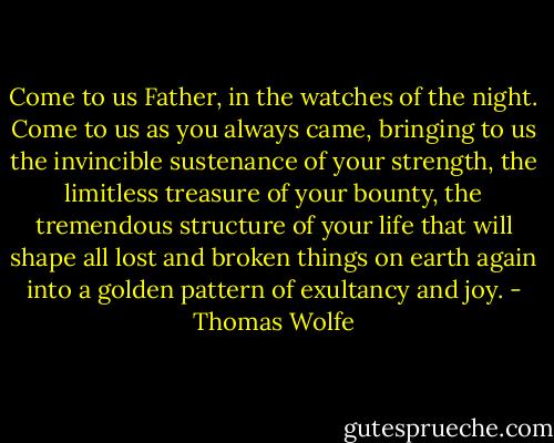 Come to us Father, in the watches of the night. Come to us as you always came, bringing to us the invincible sustenance of your strength, the limitless treasure of your bounty, the tremendous structure of your life that will shape all lost and broken things on earth again into a golden pattern of exultancy and joy. - Thomas Wolfe