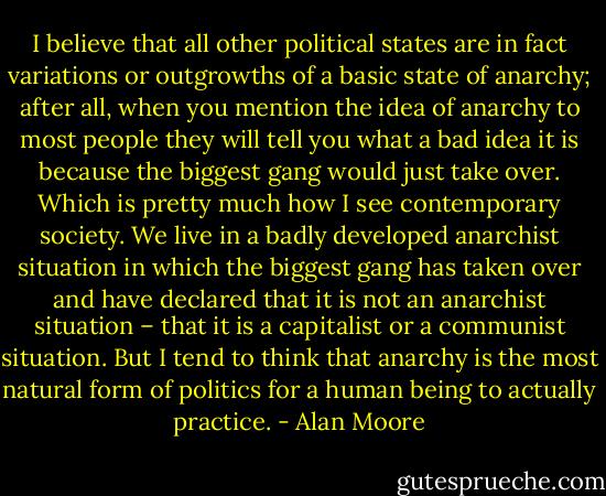 I believe that all other political states are in fact variations or outgrowths of a basic state of anarchy; after all, when you mention the idea of anarchy to most people they will tell you what a bad idea it is because the biggest gang would just take over. Which is pretty much how I see contemporary society. We live in a badly developed anarchist situation in which the biggest gang has taken over and have declared that it is not an anarchist situation – that it is a capitalist or a communist situation. But I tend to think that anarchy is the most natural form of politics for a human being to actually practice. - Alan Moore