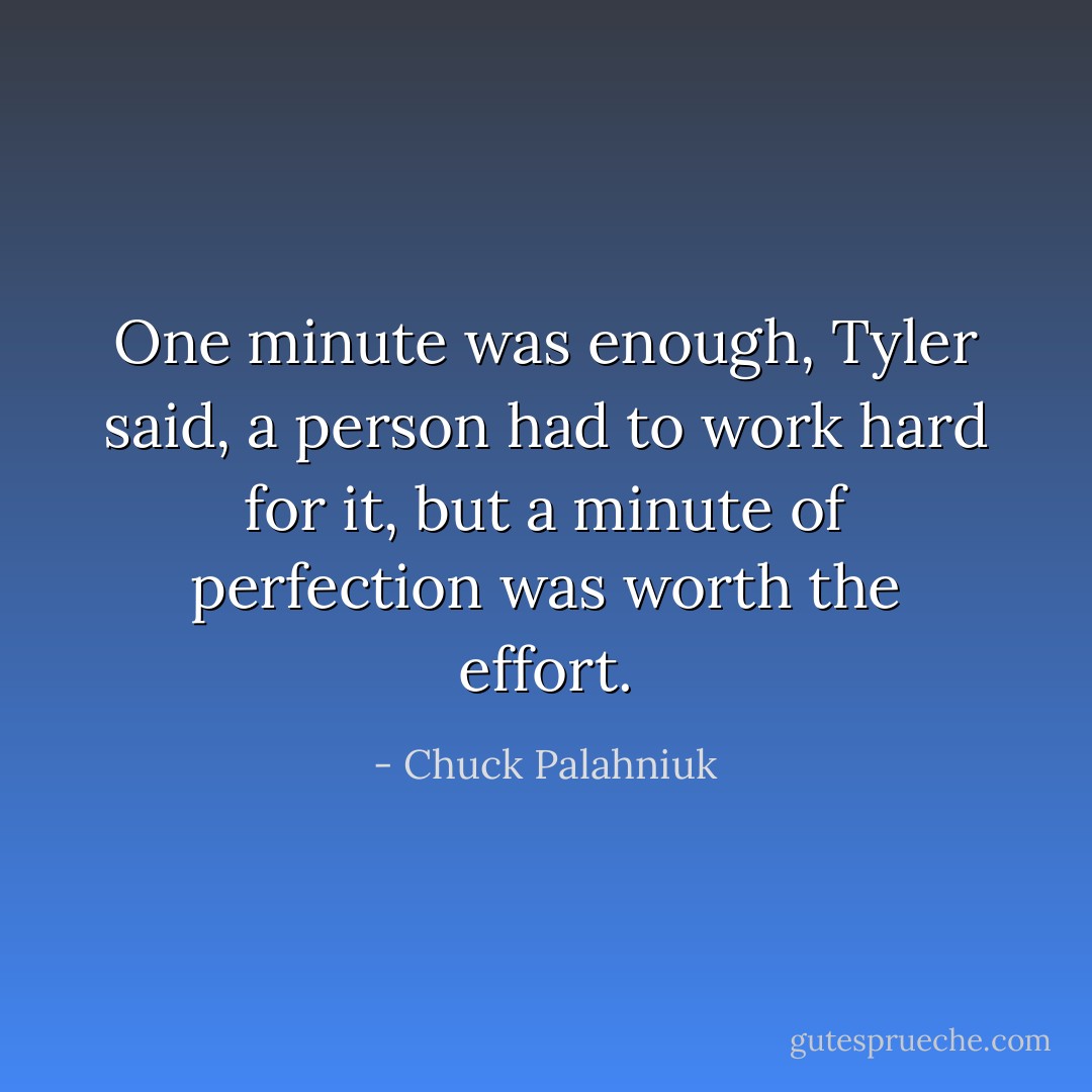 One minute was enough, Tyler said, a person had to work hard for it, but a minute of perfection was worth the effort. - Chuck Palahniuk