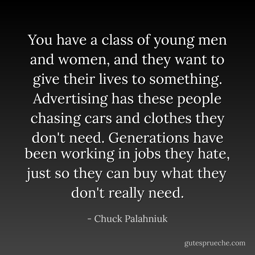You have a class of young men and women, and they want to give their lives to something. Advertising has these people chasing cars and clothes they don't need. Generations have been working in jobs they hate, just so they can buy what they don't really need. - Chuck Palahniuk