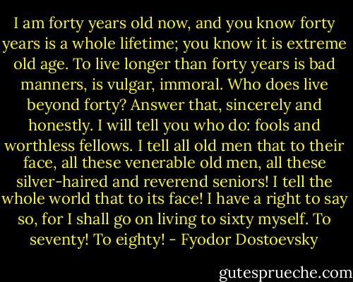I am forty years old now, and you know forty years is a whole lifetime; you know it is extreme old age. To live longer than forty years is bad manners, is vulgar, immoral. Who does live beyond forty? Answer that, sincerely and honestly. I will tell you who do: fools and worthless fellows. I tell all old men that to their face, all these venerable old men, all these silver-haired and reverend seniors! I tell the whole world that to its face! I have a right to say so, for I shall go on living to sixty myself. To seventy! To eighty! - Fyodor Dostoevsky
