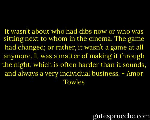 It wasn’t about who had dibs now or who was sitting next to whom in the cinema. The game had changed; or rather, it wasn’t a game at all anymore. It was a matter of making it through the night, which is often harder than it sounds, and always a very individual business. - Amor Towles