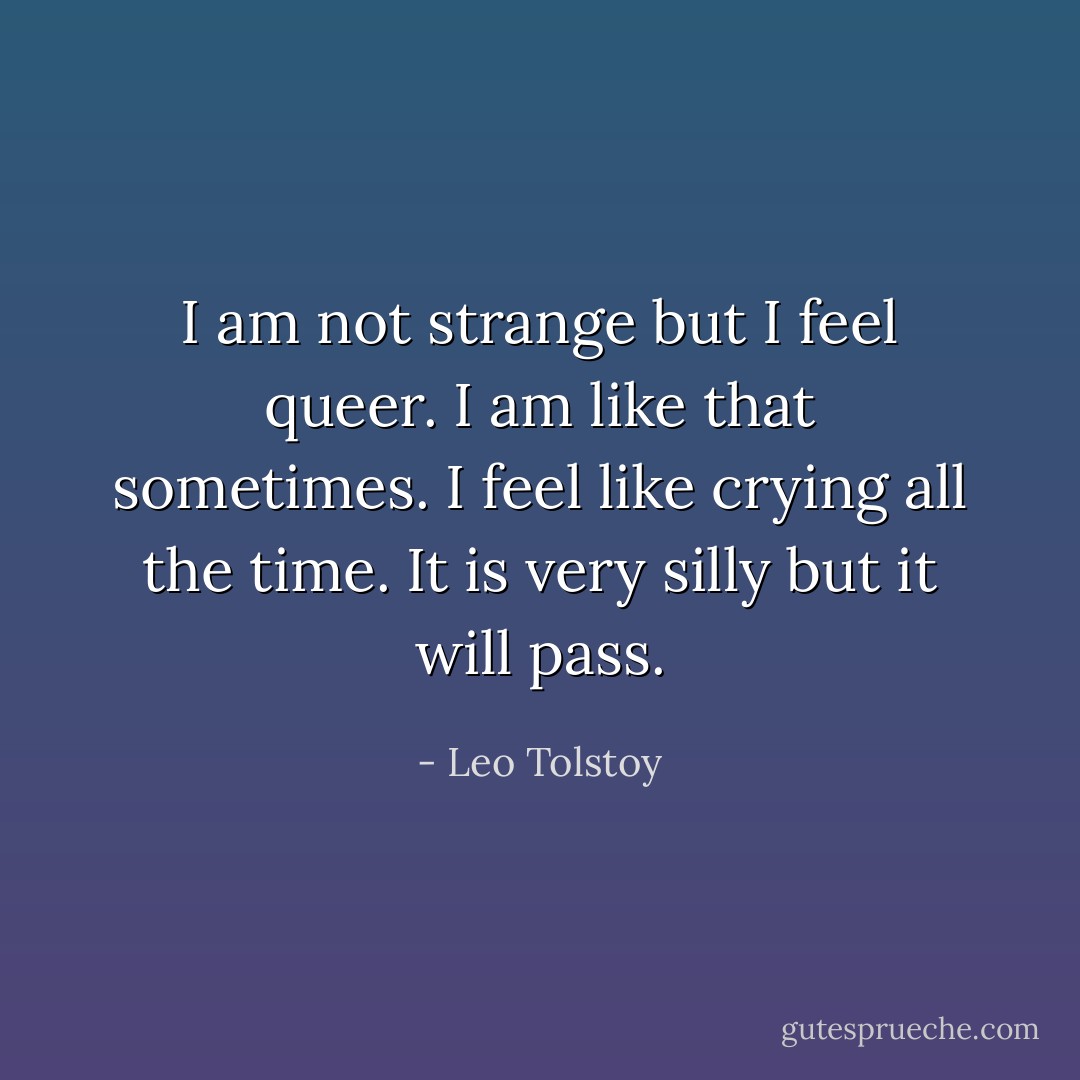 I am not strange but I feel queer. I am like that sometimes. I feel like crying all the time. It is very silly but it will pass. - Leo Tolstoy