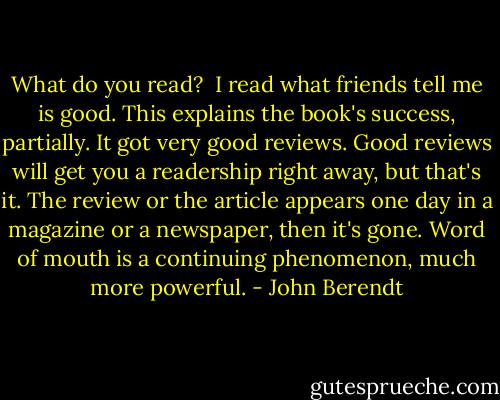 What do you read?<br /><br />I read what friends tell me is good. This explains the book's success, partially. It got very good reviews. Good reviews will get you a readership right away, but that's it. The review or the article appears one day in a magazine or a newspaper, then it's gone. Word of mouth is a continuing phenomenon, much more powerful. - John Berendt
