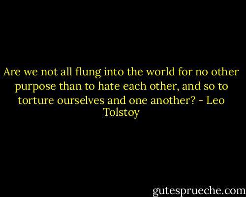 Are we not all flung into the world for no other purpose than to hate each other, and so to torture ourselves and one another? - Leo Tolstoy