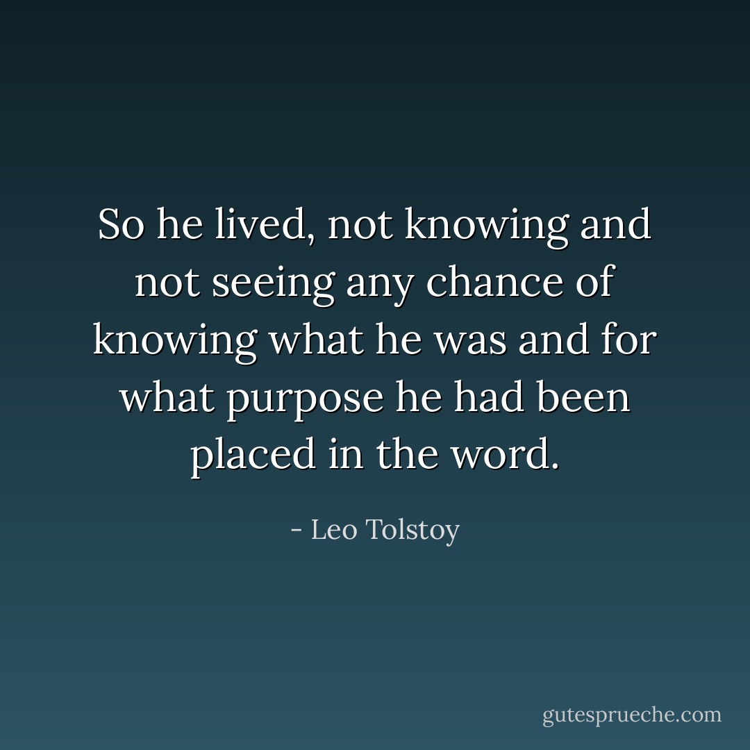 So he lived, not knowing and not seeing any chance of knowing what he was and for what purpose he had been placed in the word. - Leo Tolstoy
