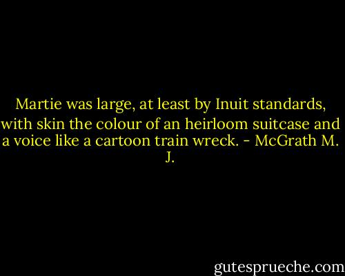 Martie was large, at least by Inuit standards, with skin the colour of an heirloom suitcase and a voice like a cartoon train wreck. - McGrath M. J.