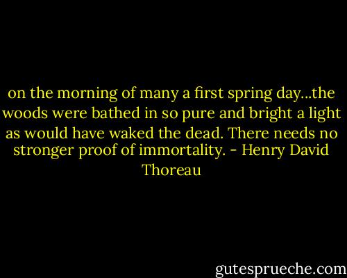 on the morning of many a first spring day...the woods were bathed in so pure and bright a light as would have waked the dead. There needs no stronger proof of immortality. - Henry David Thoreau