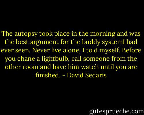 The autopsy took place in the morning and was the best argument for the buddy systemI had ever seen. Never live alone, I told myself. Before you chane a lightbulb, call someone from the other room and have him watch until you are finished. - David Sedaris