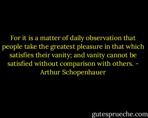 For it is a matter of daily observation that people take the greatest pleasure in that which satisfies their vanity; and vanity cannot be satisfied without comparison with others. - Arthur Schopenhauer