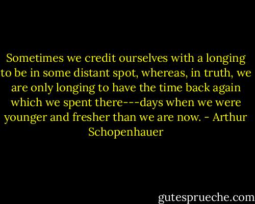 Sometimes we credit ourselves with a longing to be in some distant spot, whereas, in truth, we are only longing to have the time back again which we spent there---days when we were younger and fresher than we are now. - Arthur Schopenhauer