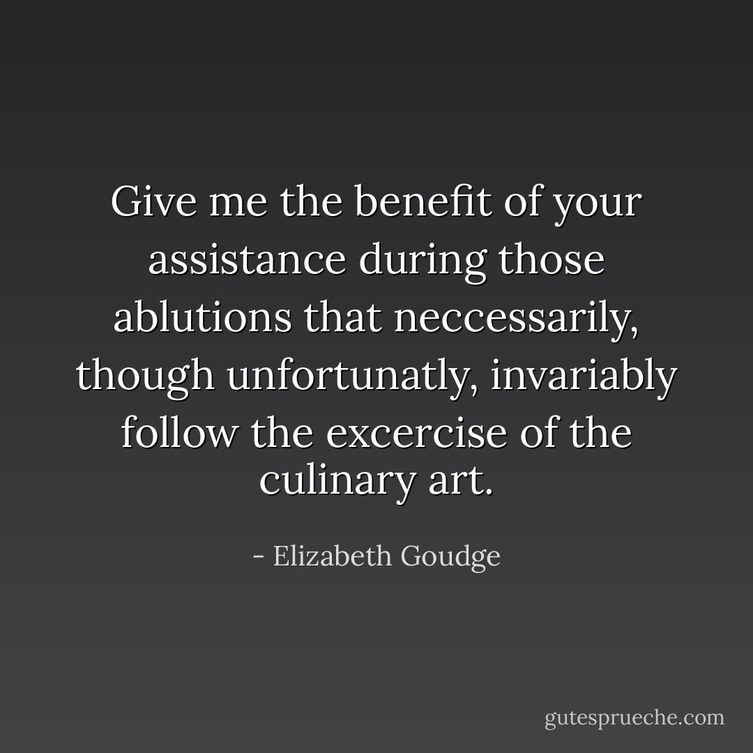 Give me the benefit of your assistance during those ablutions that neccessarily, though unfortunatly, invariably follow the excercise of the culinary art. - Elizabeth Goudge