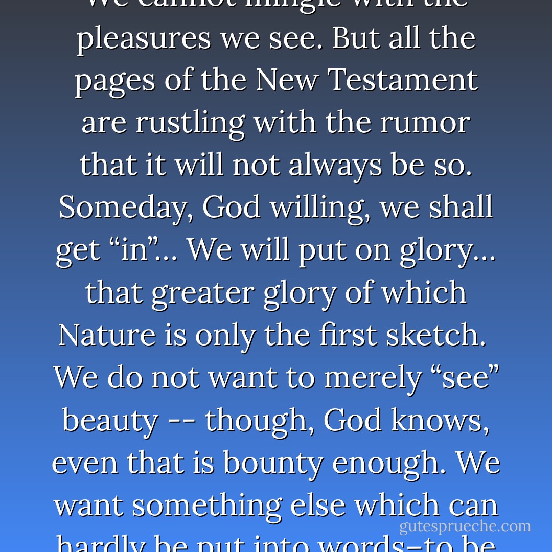 At present we are on the outside… the wrong side of the door. We discern the freshness and purity of morning, but they do not make us fresh and pure. We cannot mingle with the pleasures we see. But all the pages of the New Testament are rustling with the rumor that it will not always be so. Someday, God willing, we shall get “in”… We will put on glory… that greater glory of which Nature is only the first sketch.<br /><br />We do not want to merely “see” beauty -- though, God knows, even that is bounty enough. We want something else which can hardly be put into words–to be united with the beauty we see, to pass into it, to receive it into ourselves, to bathe in it, to become part of it. - C.S. Lewis