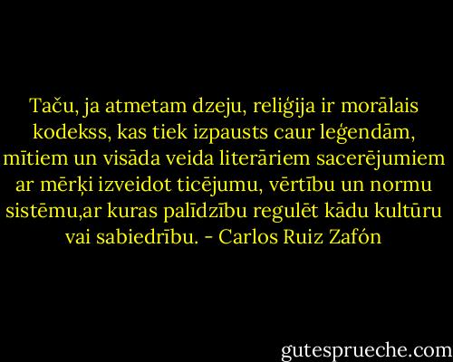 Taču, ja atmetam dzeju, reliģija ir morālais kodekss, kas tiek izpausts caur leģendām, mītiem un visāda veida literāriem sacerējumiem ar mērķi izveidot ticējumu, vērtību un normu sistēmu,ar kuras palīdzību regulēt kādu kultūru vai sabiedrību. - Carlos Ruiz Zafón