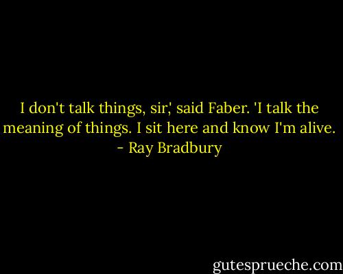 I don't talk things, sir,' said Faber. 'I talk the meaning of things. I sit here and know I'm alive. - Ray Bradbury