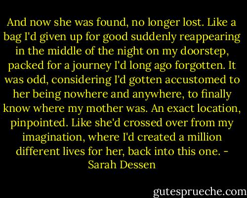 And now she was found, no longer lost. Like a bag I'd given up for good suddenly reappearing in the middle of the night on my doorstep, packed for a journey I'd long ago forgotten. It was odd, considering I'd gotten accustomed to her being nowhere and anywhere, to finally know where my mother was. An exact location, pinpointed. Like she'd crossed over from my imagination, where I'd created a million different lives for her, back into this one. - Sarah Dessen