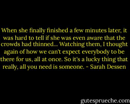 When she finally finished a few minutes later, it was hard to tell if she was even aware that the crowds had thinned... Watching them, I thought again of how we can't expect everybody to be there for us, all at once. So it's a lucky thing that really, all you need is someone. - Sarah Dessen