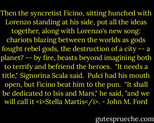 Then the syncretist Ficino, sitting hunched with Lorenzo standing at his side, put all the ideas together, along with Lorenzo's new song: chariots blazing between the worlds as gods fought rebel gods, the destruction of a city -- a planet? -- by fire, beasts beyond imagining both to terrify and befriend the heroes.<br /><br />"It needs a title," Signorina Scala said.<br /><br />Pulci had his mouth open, but Ficino beat him to the pun.<br /><br />"It shall be dedicated to Isis and Mars," he said, "and we will call it <i>Stella Martis</i>. - John M. Ford