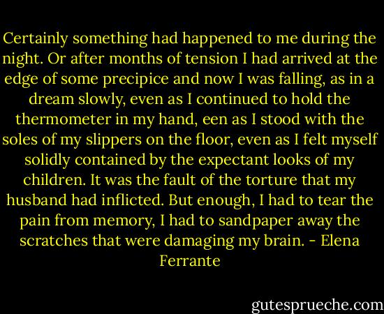 Certainly something had happened to me during the night. Or after months of tension I had arrived at the edge of some precipice and now I was falling, as in a dream slowly, even as I continued to hold the thermometer in my hand, een as I stood with the soles of my slippers on the floor, even as I felt myself solidly contained by the expectant looks of my children. It was the fault of the torture that my husband had inflicted. But enough, I had to tear the pain from memory, I had to sandpaper away the scratches that were damaging my brain. - Elena Ferrante