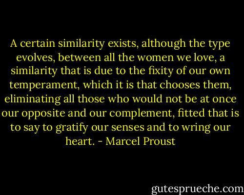 A certain similarity exists, although the type evolves, between all the women we love, a similarity that is due to the fixity of our own temperament, which it is that chooses them, eliminating all those who would not be at once our opposite and our complement, fitted that is to say to gratify our senses and to wring our heart. - Marcel Proust