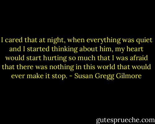 I cared that at night, when everything was quiet and I started thinking about him, my heart would start hurting so much that I was afraid that there was nothing in this world that would ever make it stop. - Susan Gregg Gilmore