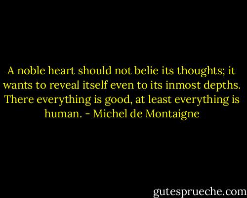 A noble heart should not belie its thoughts; it wants to reveal itself even to its inmost depths. There everything is good, at least everything is human. - Michel de Montaigne