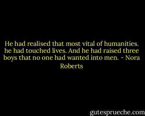 He had realised that most vital of humanities. he had touched lives.<br />And he had raised three boys that no one had wanted into men. - Nora Roberts