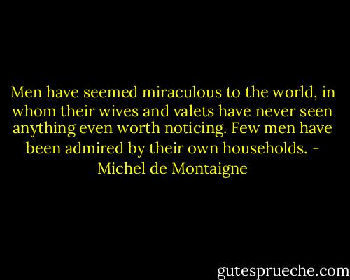 Men have seemed miraculous to the world, in whom their wives and valets have never seen anything even worth noticing. Few men have been admired by their own households. - Michel de Montaigne