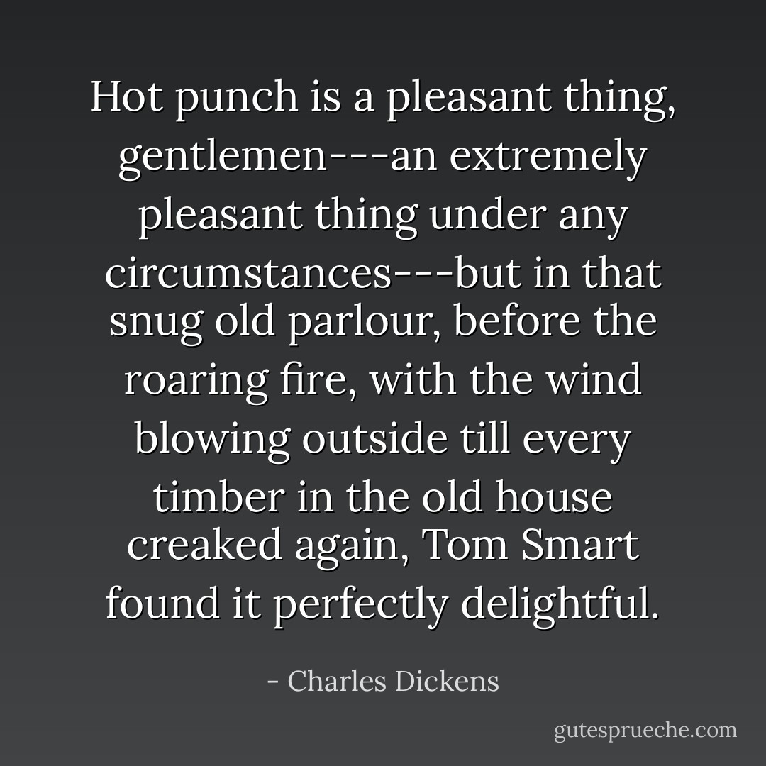 Hot punch is a pleasant thing, gentlemen---an extremely pleasant thing under any circumstances---but in that snug old parlour, before the roaring fire, with the wind blowing outside till every timber in the old house creaked again, Tom Smart found it perfectly delightful. - Charles Dickens