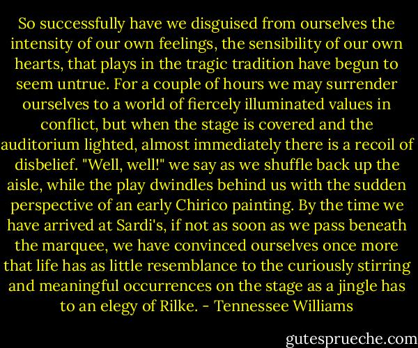 So successfully have we disguised from ourselves the intensity of our own feelings, the sensibility of our own hearts, that plays in the tragic tradition have begun to seem untrue. For a couple of hours we may surrender ourselves to a world of fiercely illuminated values in conflict, but when the stage is covered and the auditorium lighted, almost immediately there is a recoil of disbelief. "Well, well!" we say as we shuffle back up the aisle, while the play dwindles behind us with the sudden perspective of an early Chirico painting. By the time we have arrived at Sardi's, if not as soon as we pass beneath the marquee, we have convinced ourselves once more that life has as little resemblance to the curiously stirring and meaningful occurrences on the stage as a jingle has to an elegy of Rilke. - Tennessee Williams